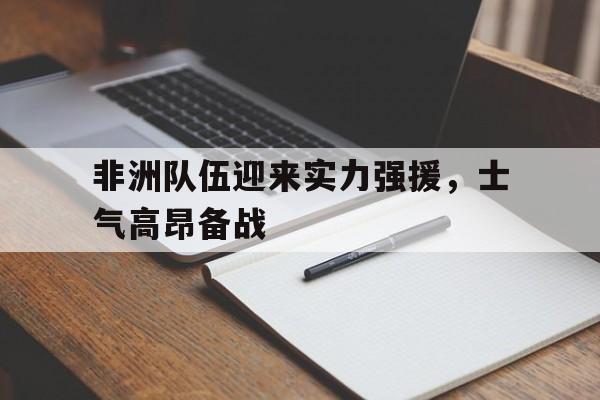 非洲队伍迎来实力强援，士气高昂备战(大战在即鼓舞士气的话)