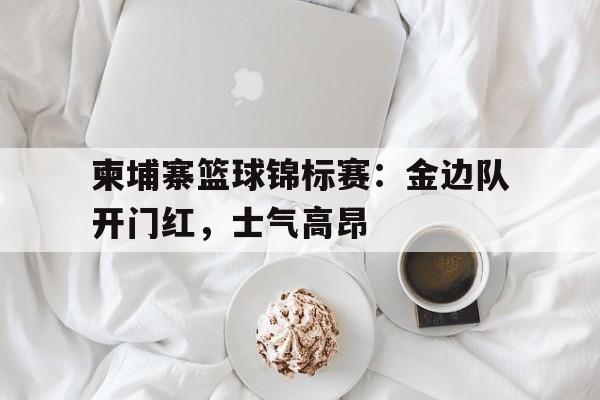 柬埔寨篮球锦标赛:金边队开门红,士气高昂(英锦标赛足球什么级别) 柬埔寨篮球锦标赛:金边队开门红,士气高昂(英锦标赛足球什么级别)