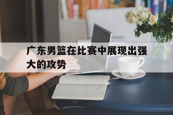 广东男篮在比赛中展现出强大的攻势()